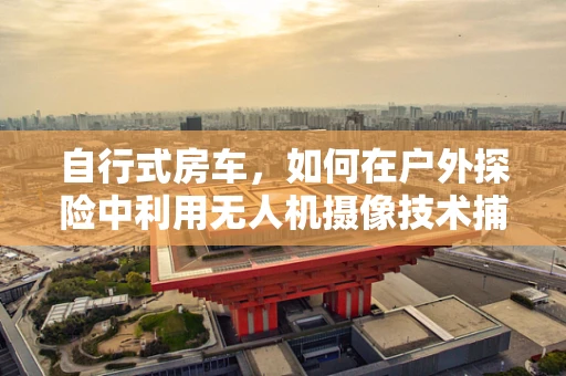自行式房车，如何在户外探险中利用无人机摄像技术捕捉完美视角？