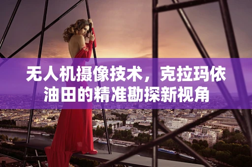 无人机摄像技术，克拉玛依油田的精准勘探新视角
