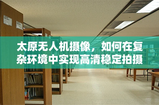 太原无人机摄像，如何在复杂环境中实现高清稳定拍摄？