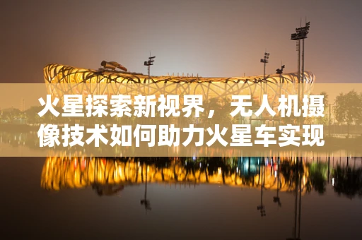 火星探索新视界，无人机摄像技术如何助力火星车实现高清成像？