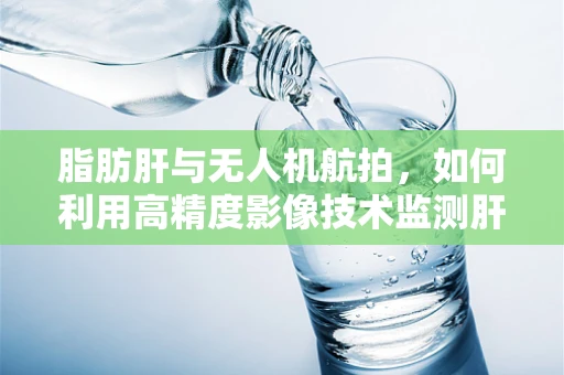 脂肪肝与无人机航拍，如何利用高精度影像技术监测肝脏健康？