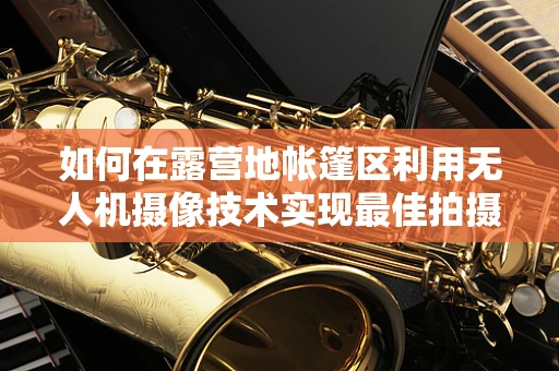 如何在露营地帐篷区利用无人机摄像技术实现最佳拍摄效果？