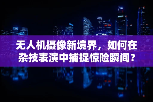 无人机摄像新境界，如何在杂技表演中捕捉惊险瞬间？