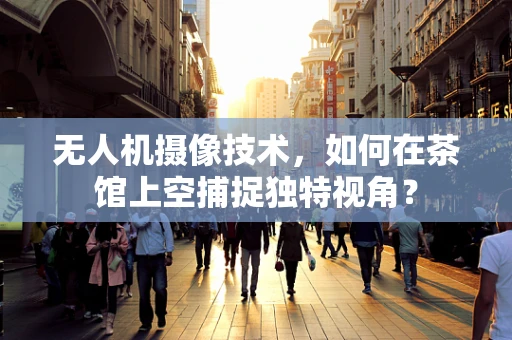 无人机摄像技术，如何在茶馆上空捕捉独特视角？