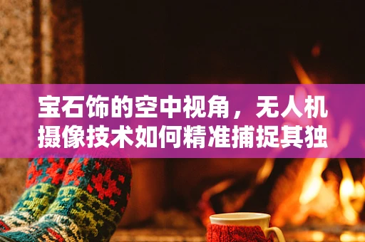 宝石饰的空中视角，无人机摄像技术如何精准捕捉其独特魅力？