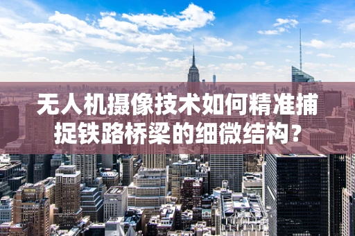 无人机摄像技术如何精准捕捉铁路桥梁的细微结构？