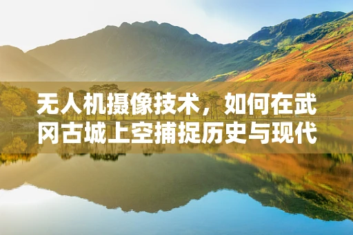 无人机摄像技术，如何在武冈古城上空捕捉历史与现代交融的独特视角？
