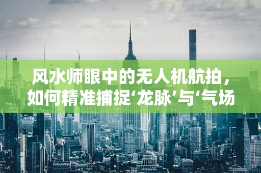风水师眼中的无人机航拍，如何精准捕捉‘龙脉’与‘气场’？
