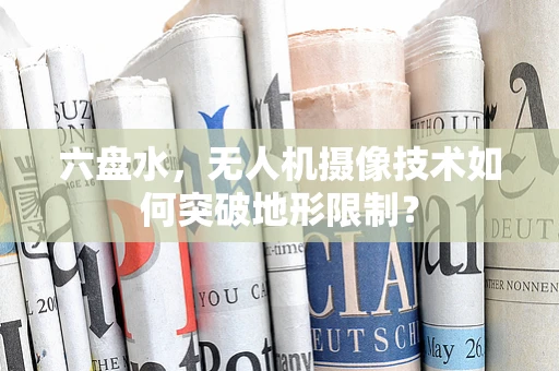 六盘水，无人机摄像技术如何突破地形限制？