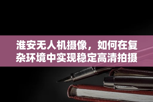 淮安无人机摄像，如何在复杂环境中实现稳定高清拍摄？
