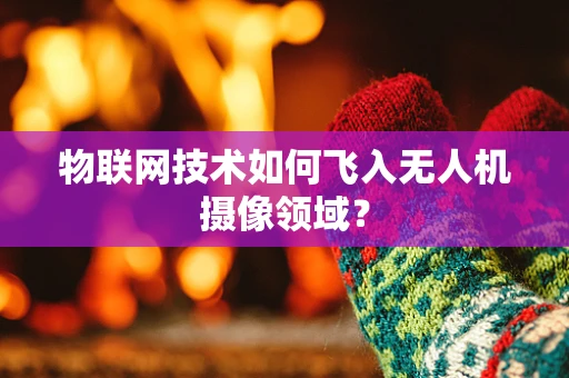物联网技术如何飞入无人机摄像领域？