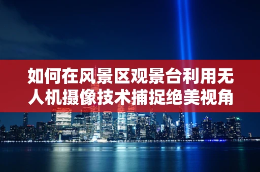 如何在风景区观景台利用无人机摄像技术捕捉绝美视角？