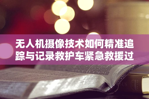 无人机摄像技术如何精准追踪与记录救护车紧急救援过程？