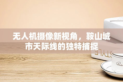 无人机摄像新视角，鞍山城市天际线的独特捕捉