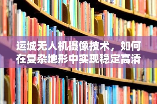 运城无人机摄像技术，如何在复杂地形中实现稳定高清拍摄？