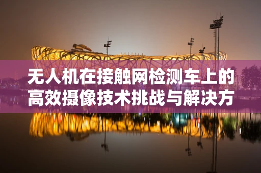 无人机在接触网检测车上的高效摄像技术挑战与解决方案