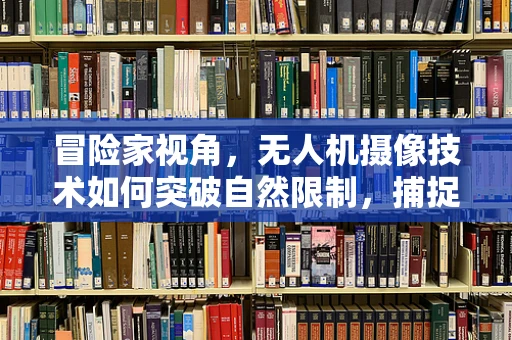冒险家视角，无人机摄像技术如何突破自然限制，捕捉极致画面？