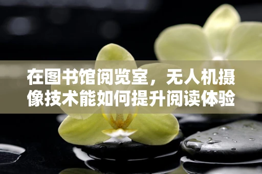在图书馆阅览室，无人机摄像技术能如何提升阅读体验？