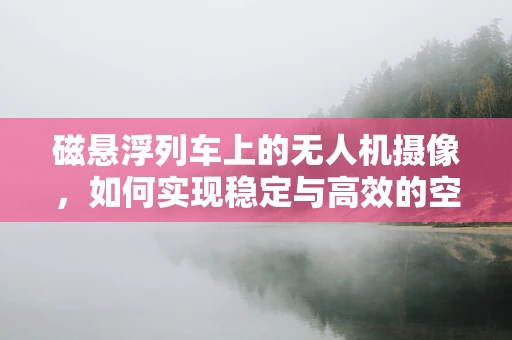 磁悬浮列车上的无人机摄像，如何实现稳定与高效的空中拍摄？