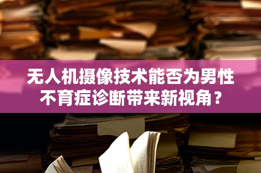 无人机摄像技术能否为男性不育症诊断带来新视角？