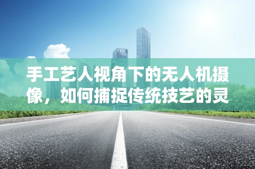 手工艺人视角下的无人机摄像，如何捕捉传统技艺的灵魂？