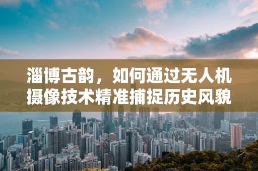 淄博古韵，如何通过无人机摄像技术精准捕捉历史风貌？