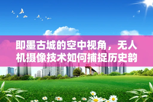 即墨古城的空中视角，无人机摄像技术如何捕捉历史韵味？