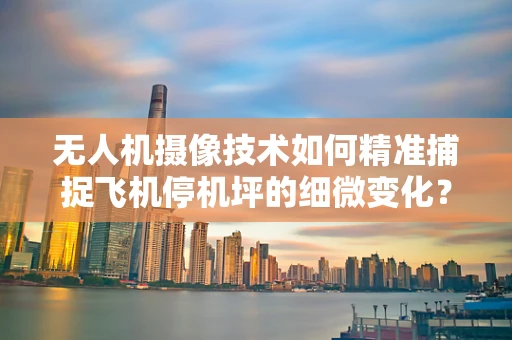 无人机摄像技术如何精准捕捉飞机停机坪的细微变化？