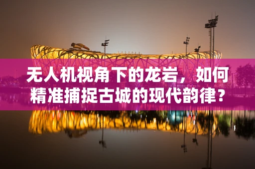 无人机视角下的龙岩，如何精准捕捉古城的现代韵律？