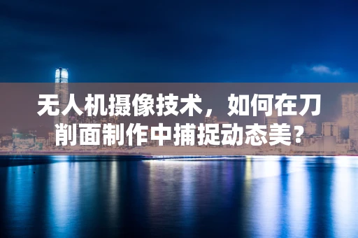 无人机摄像技术，如何在刀削面制作中捕捉动态美？
