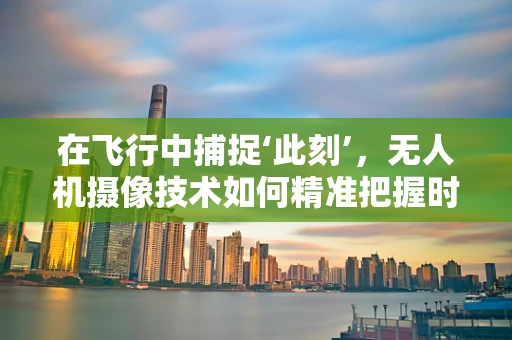 在飞行中捕捉‘此刻’，无人机摄像技术如何精准把握时间节点？