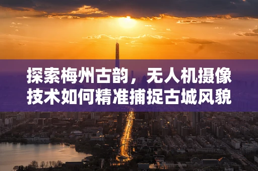探索梅州古韵，无人机摄像技术如何精准捕捉古城风貌？