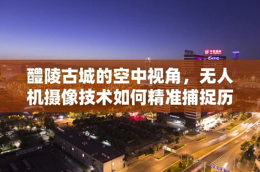 醴陵古城的空中视角，无人机摄像技术如何精准捕捉历史韵味？