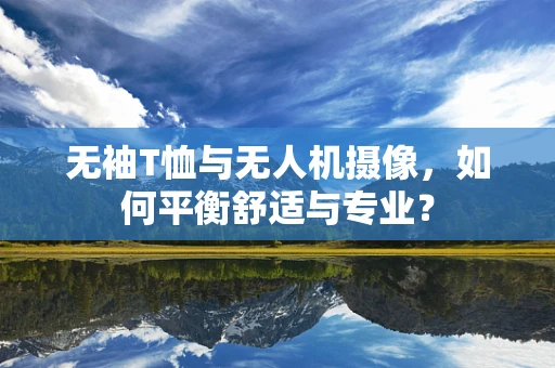 无袖T恤与无人机摄像，如何平衡舒适与专业？