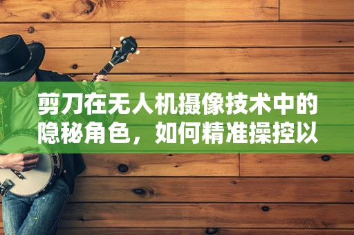剪刀在无人机摄像技术中的隐秘角色，如何精准操控以实现无缝剪辑？