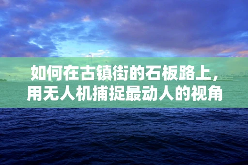 如何在古镇街的石板路上，用无人机捕捉最动人的视角？
