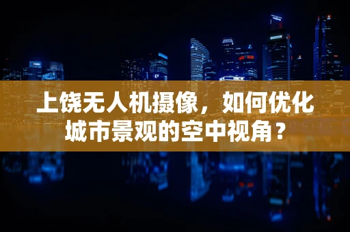 上饶无人机摄像，如何优化城市景观的空中视角？