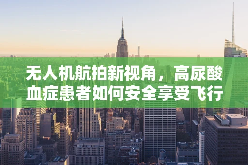 无人机航拍新视角，高尿酸血症患者如何安全享受飞行乐趣？