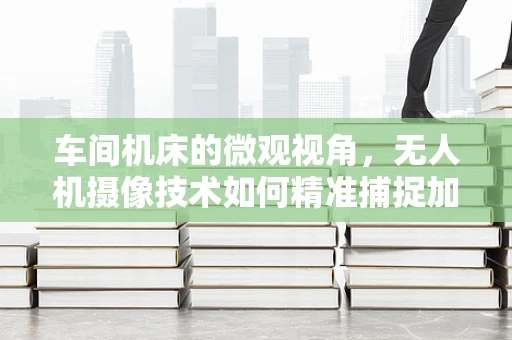 车间机床的微观视角，无人机摄像技术如何精准捕捉加工细节？