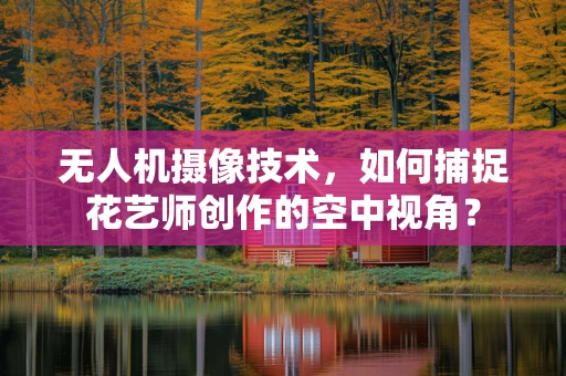 无人机摄像技术，如何捕捉花艺师创作的空中视角？