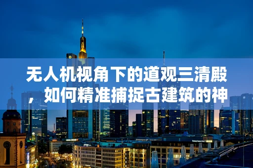 无人机视角下的道观三清殿，如何精准捕捉古建筑的神韵？