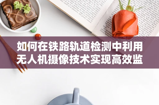 如何在铁路轨道检测中利用无人机摄像技术实现高效监测？