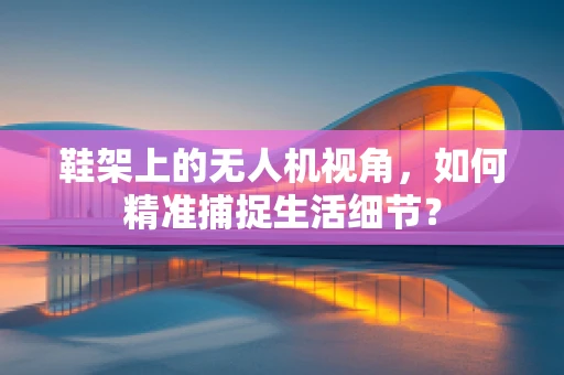 鞋架上的无人机视角，如何精准捕捉生活细节？