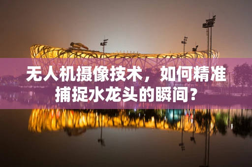 无人机摄像技术，如何精准捕捉水龙头的瞬间？
