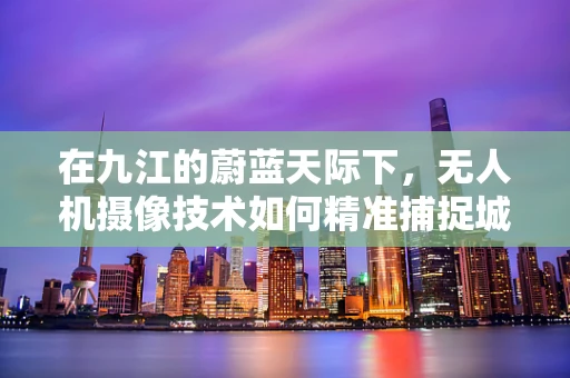 在九江的蔚蓝天际下，无人机摄像技术如何精准捕捉城市与自然的和谐共生？