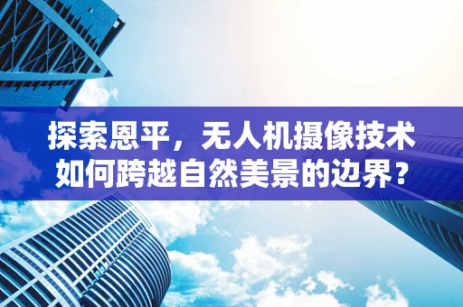 探索恩平，无人机摄像技术如何跨越自然美景的边界？