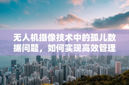 无人机摄像技术中的孤儿数据问题，如何实现高效管理与利用？