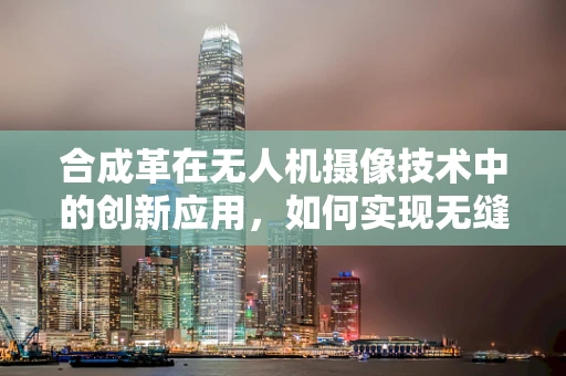 合成革在无人机摄像技术中的创新应用，如何实现无缝融合与提升画质？