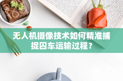 无人机摄像技术如何精准捕捉囚车运输过程？