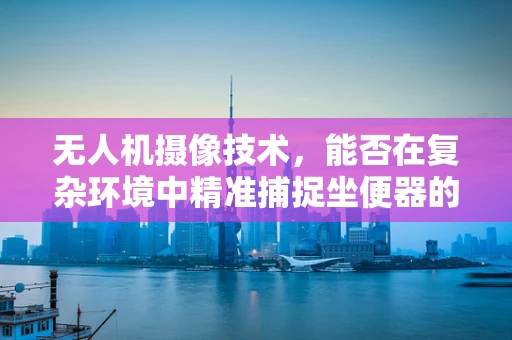 无人机摄像技术，能否在复杂环境中精准捕捉坐便器的细节？